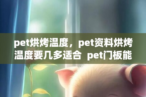 pet烘烤温度，pet资料烘烤温度要几多适合  pet门板能做衣柜门吗