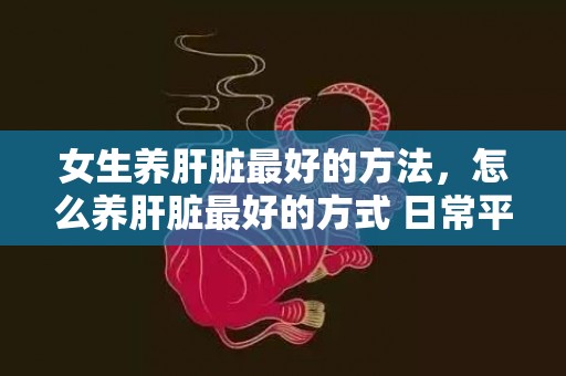 女生养肝脏最好的方法，怎么养肝脏最好的方式 日常平凡怎么养肝护肝