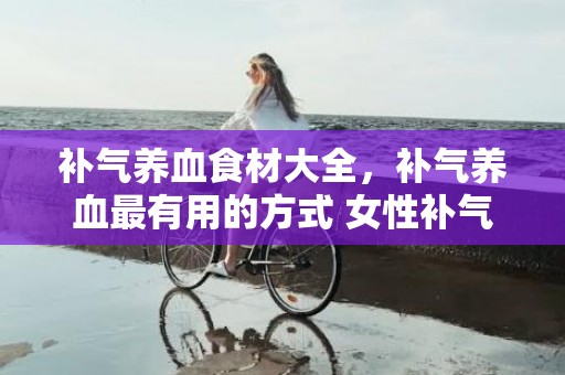 补气养血食材大全，补气养血最有用的方式 女性补气养血吃什么比拟好