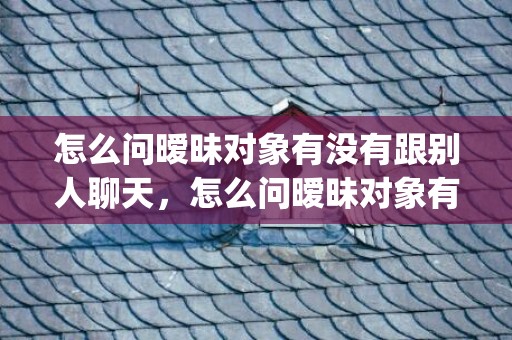 怎么问暧昧对象有没有跟别人聊天，怎么问暧昧对象有没有喜欢过我 不尴尬求问的四种方法(怎么判断暧昧对象是否喜欢自己)