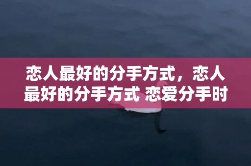 恋人最好的分手方式，恋人最好的分手方式 恋爱分手时注意的6件事 最体面的分手方式