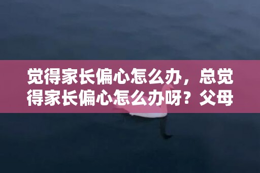 觉得家长偏心怎么办，总觉得家长偏心怎么办呀？父母总偏心小的怎么办