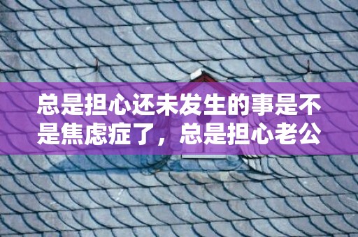 总是担心还未发生的事是不是焦虑症了，总是担心老公会出轨我该怎么办如何预防