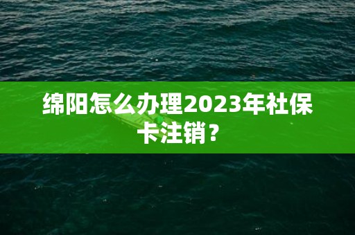 绵阳怎么办理2023年社保卡注销？