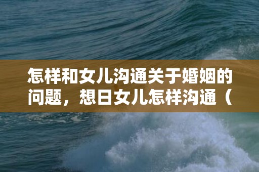 怎样和女儿沟通关于婚姻的问题，想日女儿怎样沟通（华人母亲想和女儿谈性同意）