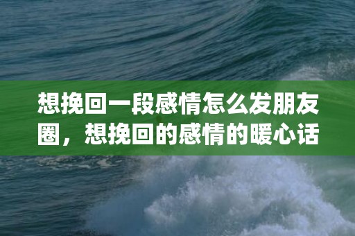 想挽回一段感情怎么发朋友圈，想挽回的感情的暖心话 挽回感情最有效的话(挽回爱情的句子,看一次感动一次)