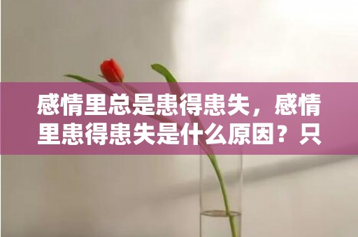 感情里总是患得患失，感情里患得患失是什么原因？只有不确定的东西才患得患失