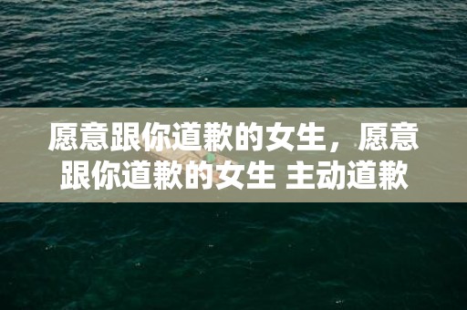 愿意跟你道歉的女生，愿意跟你道歉的女生 主动道歉的女孩子卑微吗 能主动道歉的女人性格