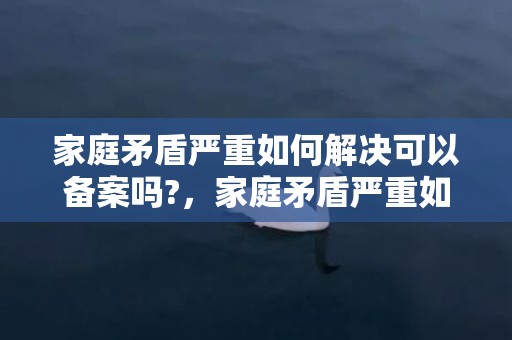 家庭矛盾严重如何解决可以备案吗?，家庭矛盾严重如何通过法律解决问题案例