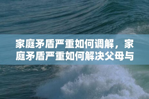 家庭矛盾严重如何调解，家庭矛盾严重如何解决父母与孩子的矛盾问题