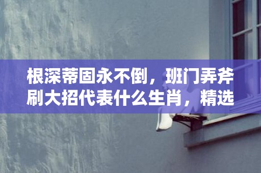 根深蒂固永不倒，班门弄斧刷大招代表什么生肖，精选解答落实