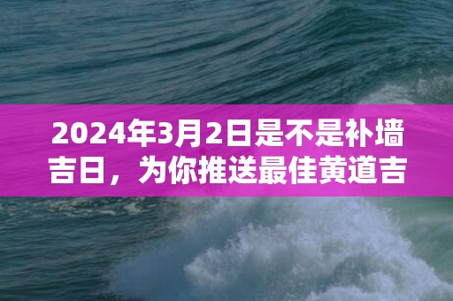 2024年3月2日是不是补墙吉日，为你推送最佳黄道吉日