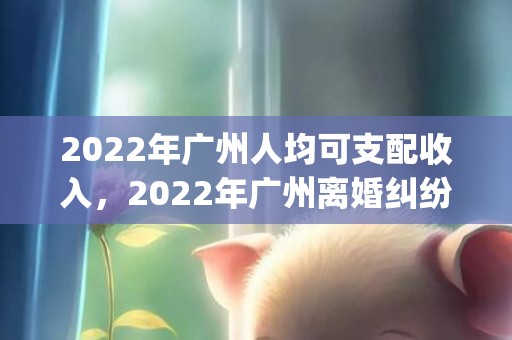 2022年广州人均可支配收入，2022年广州离婚纠纷(离婚纠纷答辩状)