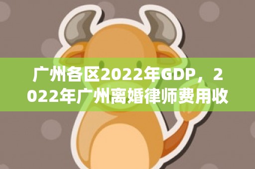 广州各区2022年GDP，2022年广州离婚律师费用收取标准(无锡离婚律师费用收取标准)