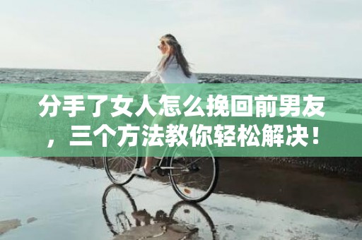 分手了女人怎么挽回前男友，三个方法教你轻松解决！