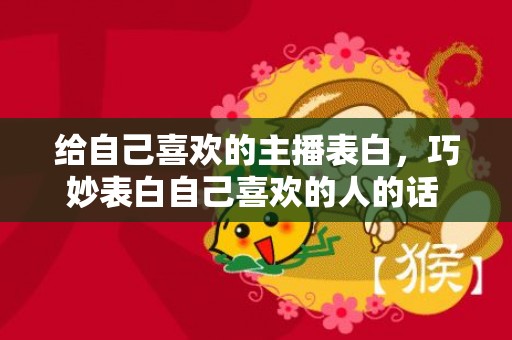 给自己喜欢的主播表白，巧妙表白自己喜欢的人的话 表白的话对男生