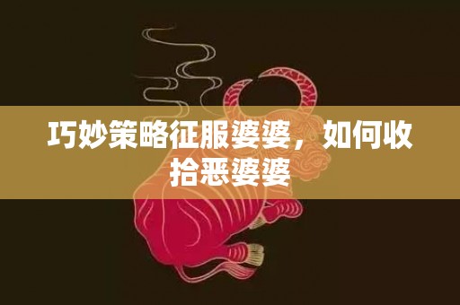 巧妙策略征服婆婆，如何收拾恶婆婆