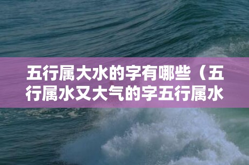 五行属大水的字有哪些（五行属水又大气的字五行属水最大的字）