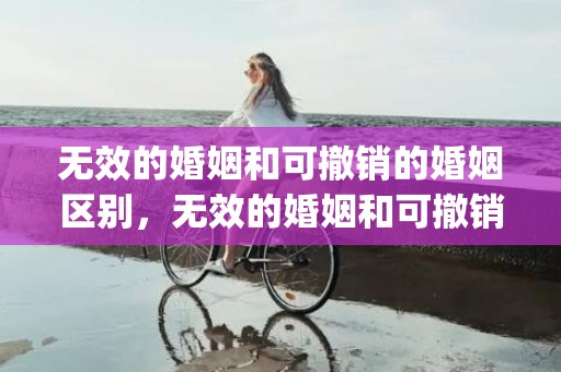 无效的婚姻和可撤销的婚姻区别，无效的婚姻和可撤销的婚姻区别是什么意思(无效和可撤销的区别)