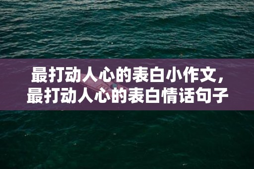 最打动人心的表白小作文，最打动人心的表白情话句子简短 最走心的情话告白