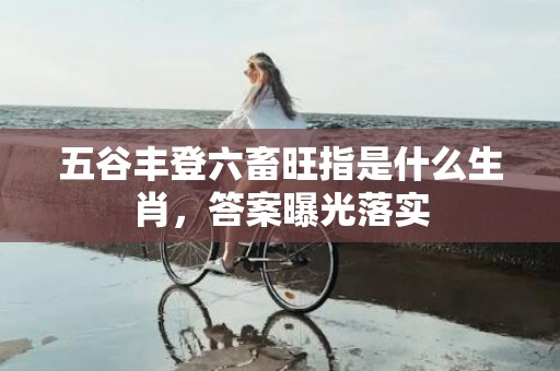 五谷丰登六畜旺指是什么生肖，答案曝光落实