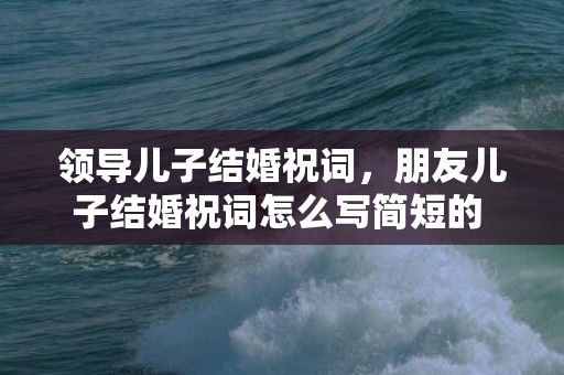 领导儿子结婚祝词，朋友儿子结婚祝词怎么写简短的 爸爸祝儿子新婚祝福语