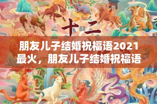 朋友儿子结婚祝福语2021最火，朋友儿子结婚祝福语大全简短四字词语怎么说？儿子生日祝福语 简短