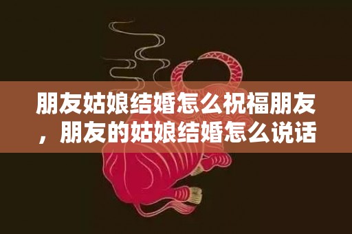 朋友姑娘结婚怎么祝福朋友，朋友的姑娘结婚怎么说话