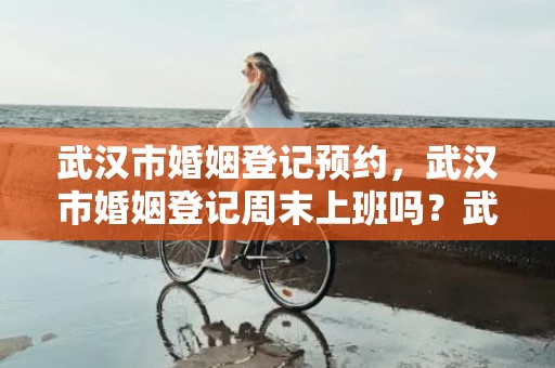 武汉市婚姻登记预约，武汉市婚姻登记周末上班吗？武汉民政局周六上班吗