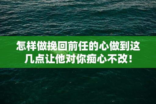 怎样做挽回前任的心做到这几点让他对你痴心不改！