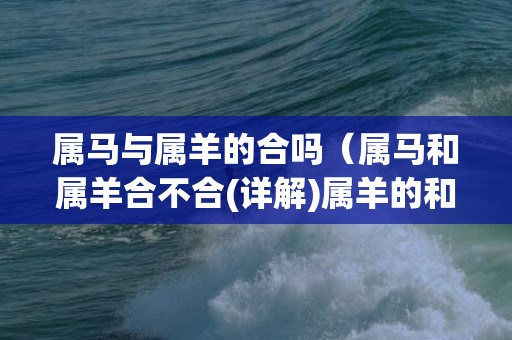 属马与属羊的合吗（属马和属羊合不合(详解)属羊的和属马的合不合）