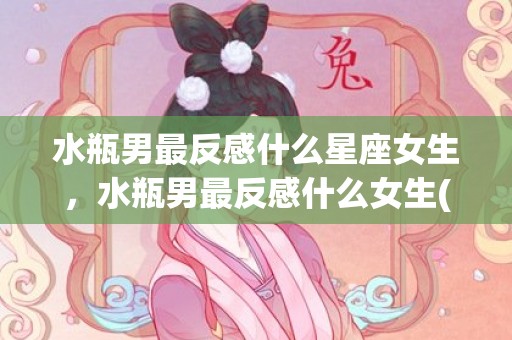 水瓶男最反感什么星座女生，水瓶男最反感什么女生(如何吸引水瓶男)