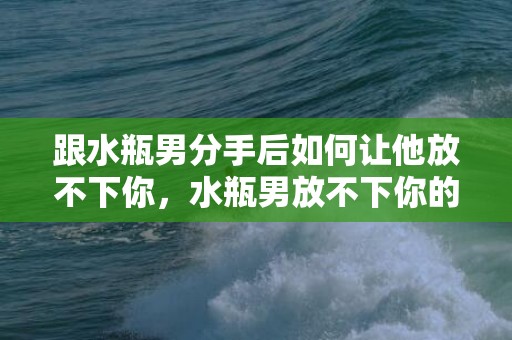 跟水瓶男分手后如何让他放不下你，水瓶男放不下你的表现？水瓶座忘不掉前任的表现