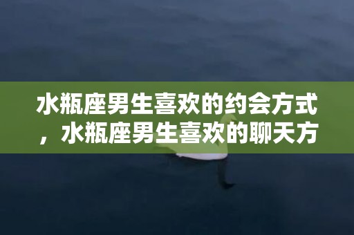 水瓶座男生喜欢的约会方式，水瓶座男生喜欢的聊天方式都有哪些呢