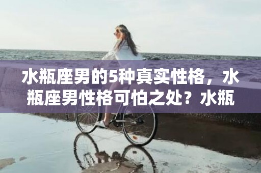 水瓶座男的5种真实性格，水瓶座男性格可怕之处？水瓶座男生喜欢什么礼物