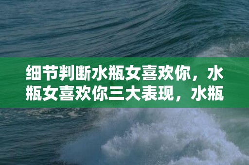 细节判断水瓶女喜欢你，水瓶女喜欢你三大表现，水瓶座女人的性格特点