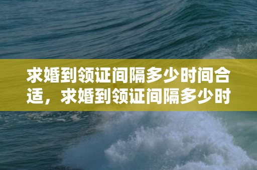 求婚到领证间隔多少时间合适，求婚到领证间隔多少时间合适呢请问？男方没求婚就领证好吗