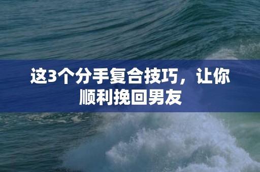 这3个分手复合技巧，让你顺利挽回男友