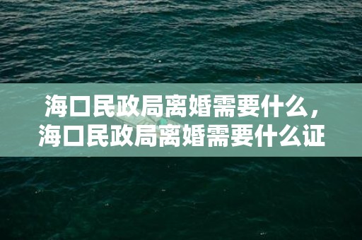 海口民政局离婚需要什么，海口民政局离婚需要什么证件 民政局离婚手续需要带什么