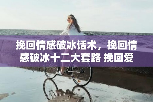 挽回情感破冰话术，挽回情感破冰十二大套路 挽回爱情高级破冰技巧？挽回情感破冰话术