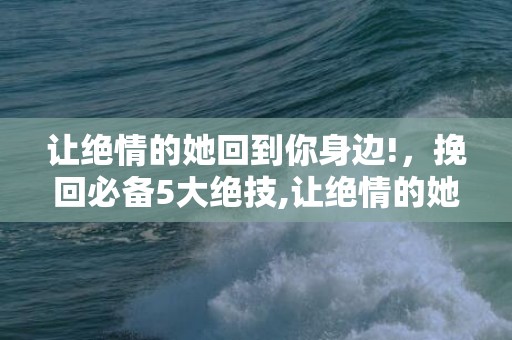 让绝情的她回到你身边!，挽回必备5大绝技,让绝情的她回到你身边！？一招让绝情的女人主动回头