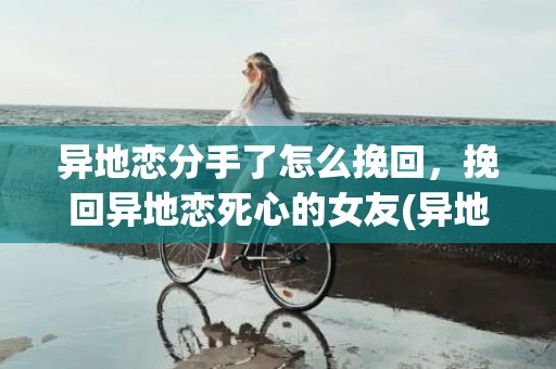 异地恋分手了怎么挽回，挽回异地恋死心的女友(异地恋一般谁会先放手)