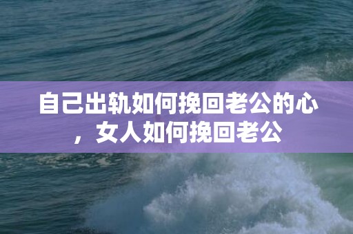 自己出轨如何挽回老公的心，女人如何挽回老公