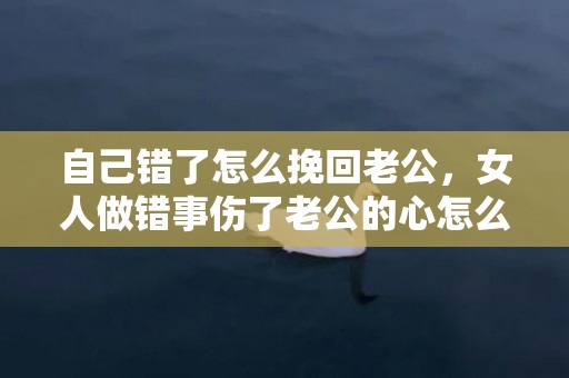 自己错了怎么挽回老公，女人做错事伤了老公的心怎么办