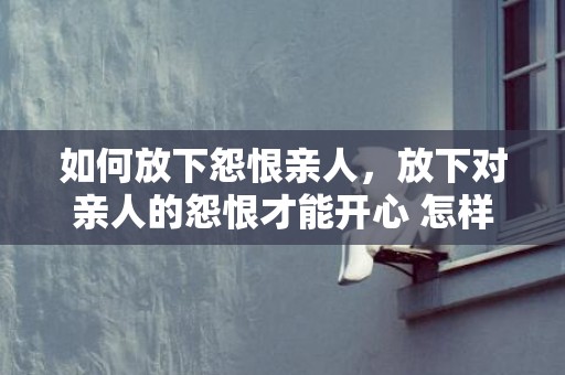 如何放下怨恨亲人，放下对亲人的怨恨才能开心 怎样释怀对父母的怨恨