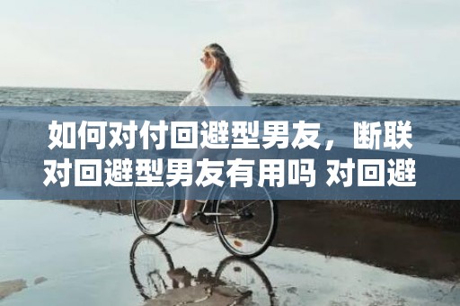 如何对付回避型男友，断联对回避型男友有用吗 对回避型要以冷制冷