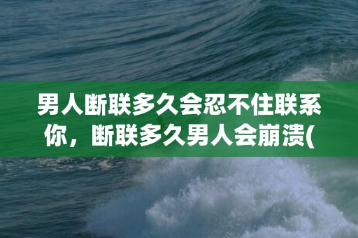 男人断联多久会忍不住联系你，断联多久男人会崩溃(婚外情断联多久男人开始慌了)