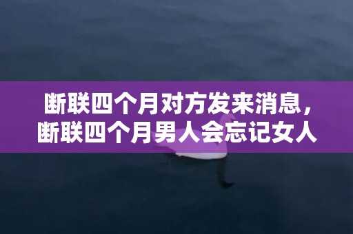 断联四个月对方发来消息，断联四个月男人会忘记女人吗，断联一个月男人心理