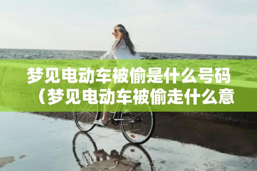 梦见电动车被偷是什么号码（梦见电动车被偷走什么意思梦见电动车被偷了什么意思）