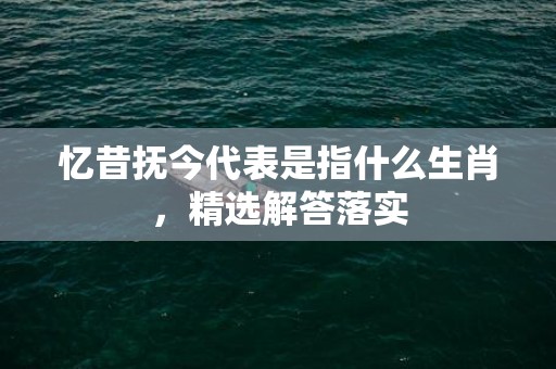 忆昔抚今代表是指什么生肖，精选解答落实